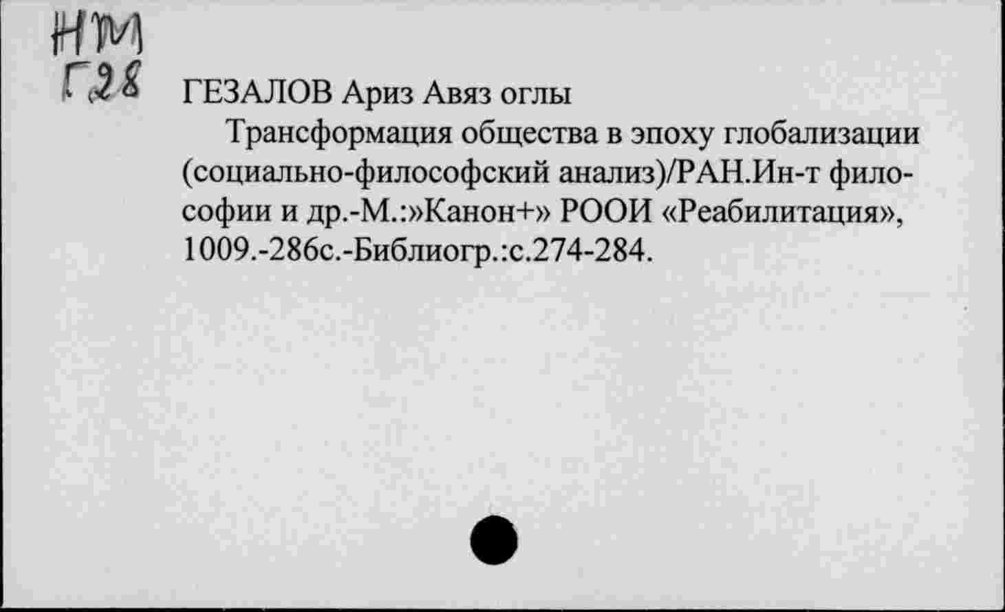 ﻿ГЕЗАЛОВ Ариз Авяз оглы
Трансформация общества в эпоху глобализации (социально-философский анализ)/?АН.Ин-т философии и др.-М.:»Канон+» РООИ «Реабилитация», 1009.-286с.-Библиогр.:с.274-284.